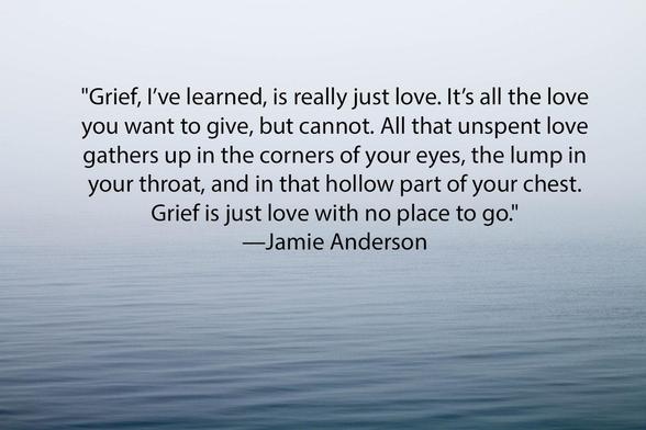 "Grief, I’ve learned, is really just love. It’s all the love you want to give, but cannot. All that unspent love gathers up in the corners of your eyes, the lump in your throat, and in that hollow part of your chest. Grief is just love with no place to go."