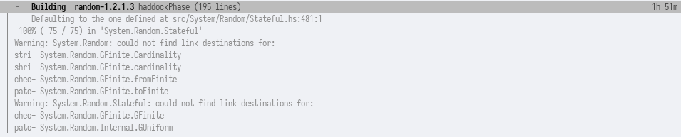 Building random-1.2.1.3 haddocPhase (195 lines) 1h 51m
    Defaulting to the one defined at src/Systen/Random/Stateful.hs:481:1
  168% ( 75 / 75) in ‘Systen.Random.Stateful'
Warning: Systen.Random: could not find link destinations for:
stri- Systen. Rendon. GFinite. Cardinal ity
shri- Systen. Rendon. GFinite. cardinality
chec- Systen. Rendon. GFinite. fromFinite
patc- Systen. Rendon. GFinite. toFinite
Warning: Systen. Rendon. Stateful: could not find link destinations for:
chec- Systen. Rendon. GFinite. GFinite
patc- Systen. Randon. Internal. GUniform