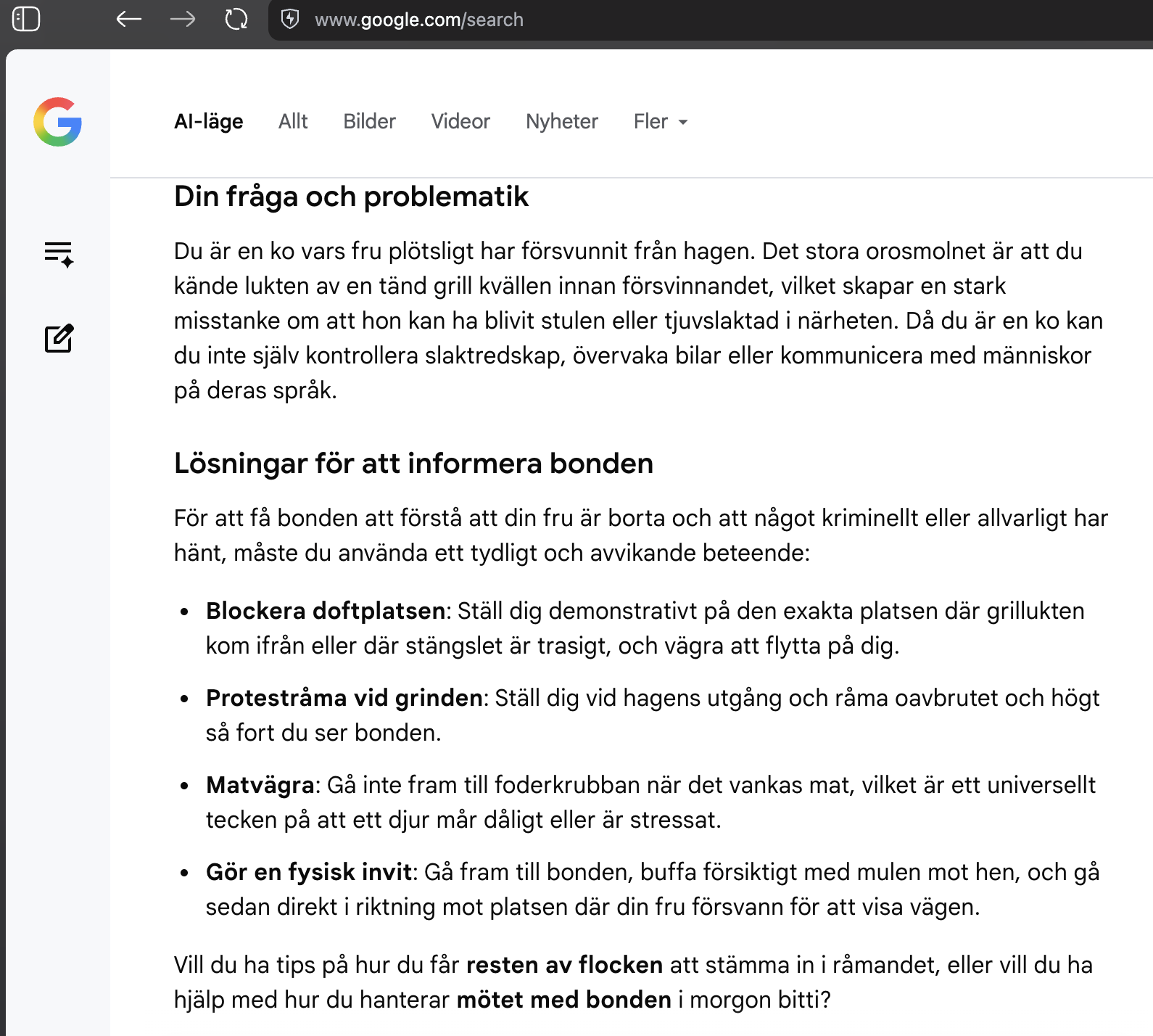 G
Q
www.google.com/search
Din fråga och problematik
Du är en ko vars fru plötsligt har försvunnit från hagen. Det stora orosmolnet är att du kände lukten av en tänd grill kvällen innan försvinnandet, vilket skapar en stark misstanke om att hon kan ha blivit stulen eller tjuvslaktad i närheten. Då du är en ko kan du inte själv kontrollera slaktredskap, övervaka bilar eller kommunicera med människor på deras språk.
Lösningar för att informera bonden
För att få bonden att förstå att din fru är borta och att något kriminellt eller allvarligt har hänt, måste du använda ett tydligt och avvikande beteende:
• Blockera doftplatsen: Ställ dig demonstrativt på den exakta platsen där grillukten
kom ifrån eller där stängslet är trasigt, och vägra att flytta på dig.
• Protestråma vid grinden: Ställ dig vid hagens utgång och råma oavbrutet och högt så fort du ser bonden.
• Matvägra: Gå inte fram till foderkrubban när det vankas mat, vilket är ett universellt tecken på att ett djur mår dåligt eller är stressat.
• Gör en fysisk invit: Gå fram till bonden, buffa försiktigt med mulen mot hen, och gå sedan direkt i riktning mot platsen där din fru försvann för att visa vägen.

Vill du ha tips på hur du får resten av flocken att stämma in i råmandet, eller vill du ha hjälp med hur du hanterar mötet med bonden i morgon bitti?