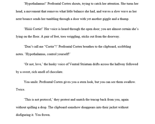 “Hypothalamus!” Prefrontal Cortex shouts, trying to catch her attention. She turns her
head, a movement that removes what little balance she had, and waves a slow wave as her
next bounce sends her tumbling through a door with yet another giggle and a thump.

“Hiiiii Cortiel” Her voice is heard through the open door; you are almost certain she’s
lying on the floor. A pair of feet, toes wriggling, sticks out from the doorway.

“Don’t call me “Cortie™!" Prefrontal Cortex breathes to the clipboard,…